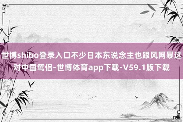 世博shibo登录入口不少日本东说念主也跟风网暴这对中国鸳侣-世博体育app下载-V59.1版下载