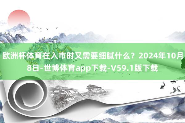 欧洲杯体育在入市时又需要细腻什么？2024年10月8日-世博体育app下载-V59.1版下载