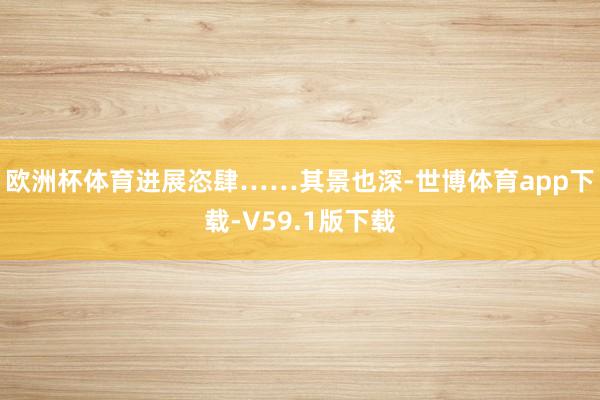 欧洲杯体育进展恣肆……其景也深-世博体育app下载-V59.1版下载