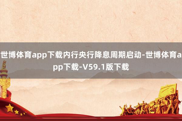 世博体育app下载内行央行降息周期启动-世博体育app下载-V59.1版下载