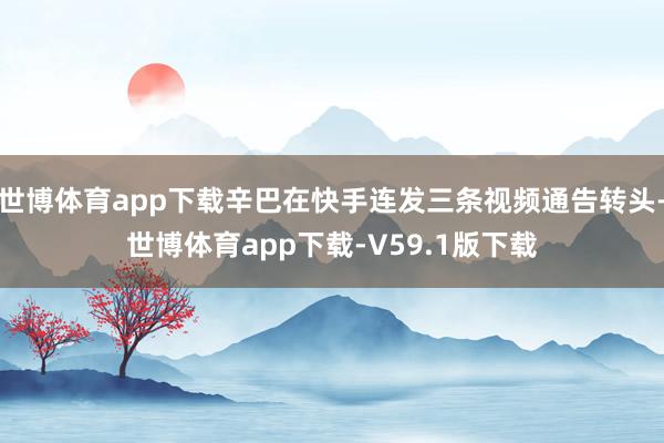 世博体育app下载辛巴在快手连发三条视频通告转头-世博体育app下载-V59.1版下载