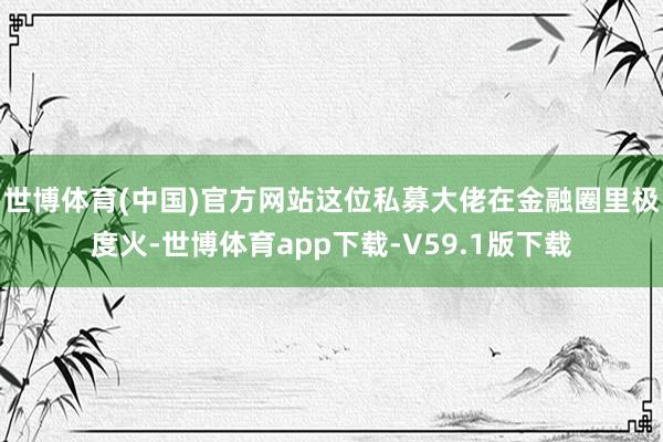 世博体育(中国)官方网站这位私募大佬在金融圈里极度火-世博体育app下载-V59.1版下载