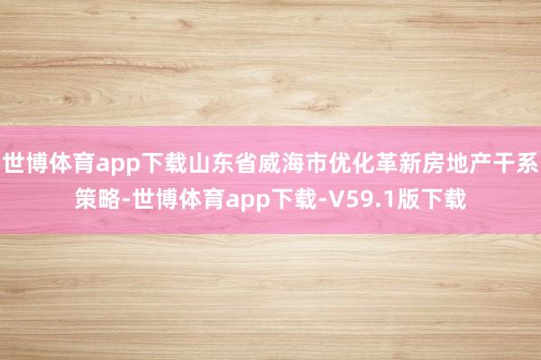 世博体育app下载山东省威海市优化革新房地产干系策略-世博体育app下载-V59.1版下载