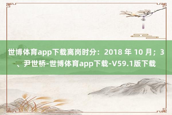 世博体育app下载离岗时分：2018 年 10 月；3、尹世桥-世博体育app下载-V59.1版下载