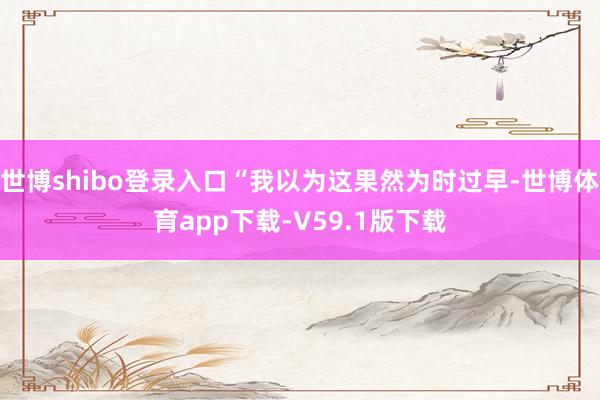 世博shibo登录入口“我以为这果然为时过早-世博体育app下载-V59.1版下载