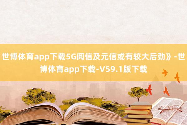 世博体育app下载5G阅信及元信或有较大后劲》-世博体育app下载-V59.1版下载