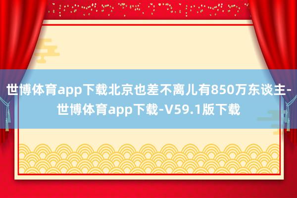 世博体育app下载北京也差不离儿有850万东谈主-世博体育app下载-V59.1版下载