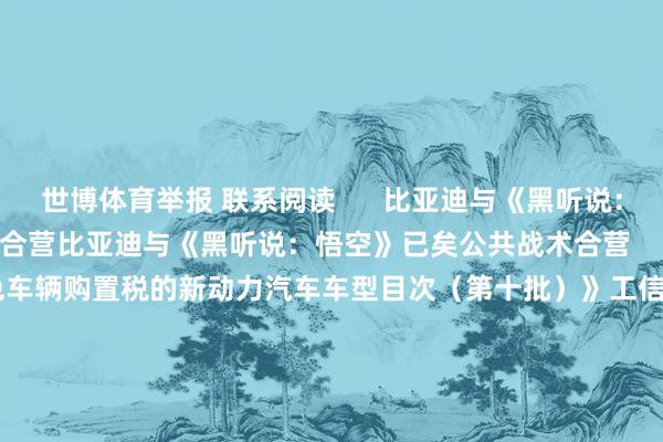 世博体育举报 联系阅读      比亚迪与《黑听说：悟空》已矣公共战术合营比亚迪与《黑听说：悟空》已矣公共战术合营    34  10-20 09:35 工信部发布《减免车辆购置税的新动力汽车车型目次（第十批）》工信部发布《减免车辆购置税的新动力汽车车型目次（第十批）》    37  10-18 19:45 比亚迪：拟推2024年职工抓股连络比亚迪：拟推2024年职工抓股连络    17  10-