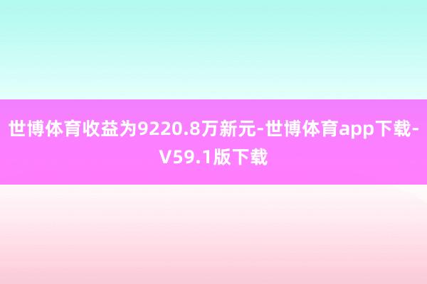 世博体育收益为9220.8万新元-世博体育app下载-V59.1版下载