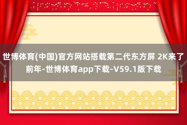 世博体育(中国)官方网站　　搭载第二代东方屏 2K来了　　前年-世博体育app下载-V59.1版下载