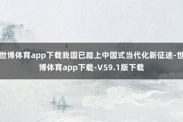 世博体育app下载我国已踏上中国式当代化新征途-世博体育app下载-V59.1版下载