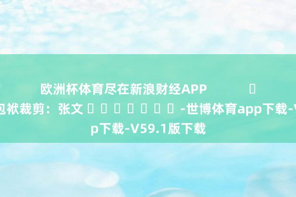 欧洲杯体育尽在新浪财经APP            						包袱裁剪：张文 							-世博体育app下载-V59.1版下载