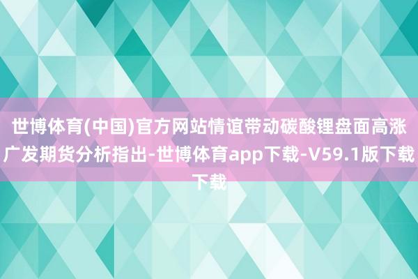 世博体育(中国)官方网站情谊带动碳酸锂盘面高涨　　广发期货分析指出-世博体育app下载-V59.1版下载