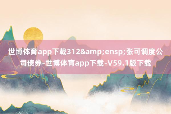 世博体育app下载312&ensp;张可调度公司债券-世博体育app下载-V59.1版下载