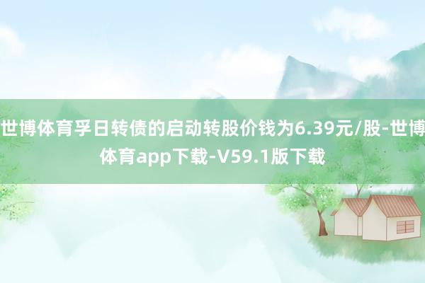 世博体育孚日转债的启动转股价钱为6.39元/股-世博体育app下载-V59.1版下载