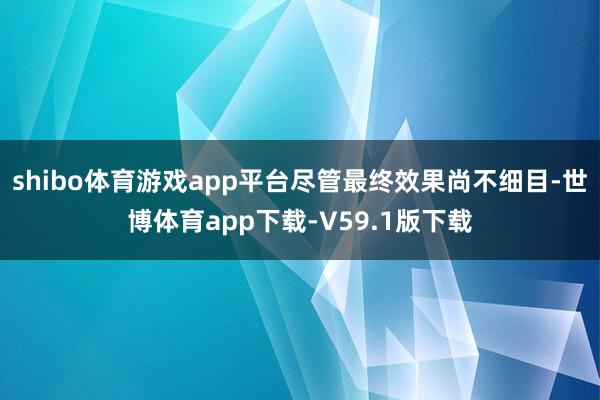 shibo体育游戏app平台尽管最终效果尚不细目-世博体育app下载-V59.1版下载