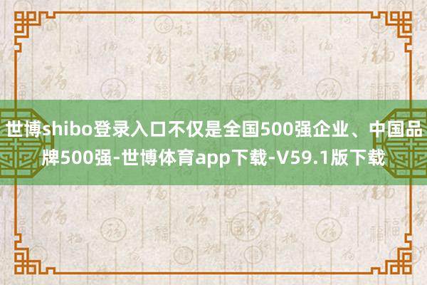 世博shibo登录入口不仅是全国500强企业、中国品牌500强-世博体育app下载-V59.1版下载