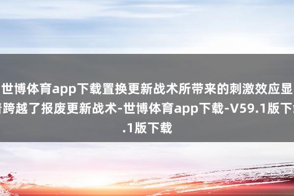 世博体育app下载置换更新战术所带来的刺激效应显着跨越了报废更新战术-世博体育app下载-V59.1版下载