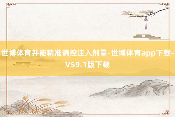 世博体育并能精准调控注入剂量-世博体育app下载-V59.1版下载