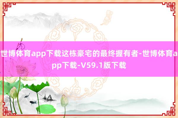 世博体育app下载这栋豪宅的最终握有者-世博体育app下载-V59.1版下载