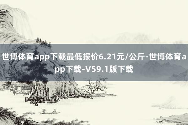 世博体育app下载最低报价6.21元/公斤-世博体育app下载-V59.1版下载