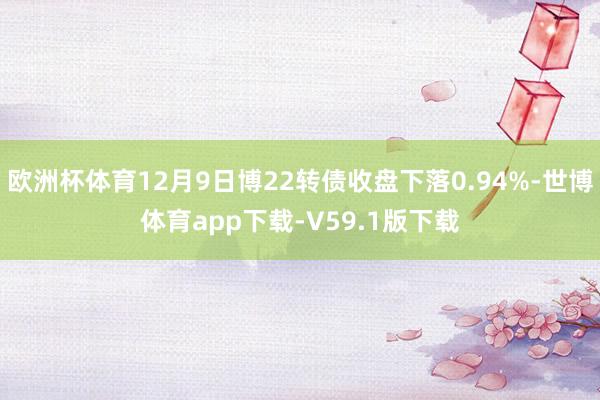 欧洲杯体育12月9日博22转债收盘下落0.94%-世博体育app下载-V59.1版下载