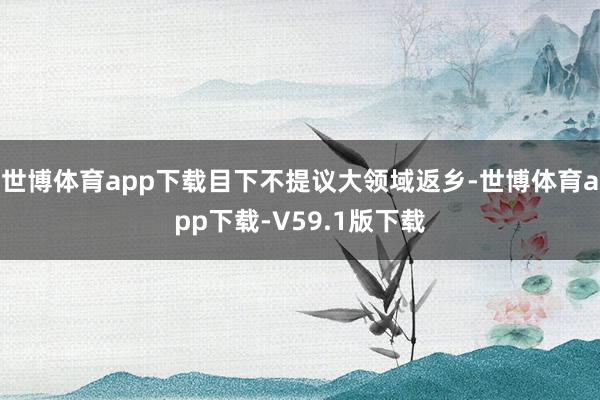 世博体育app下载目下不提议大领域返乡-世博体育app下载-V59.1版下载