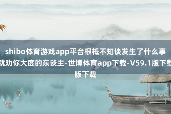 shibo体育游戏app平台根柢不知谈发生了什么事就劝你大度的东谈主-世博体育app下载-V59.1版下载