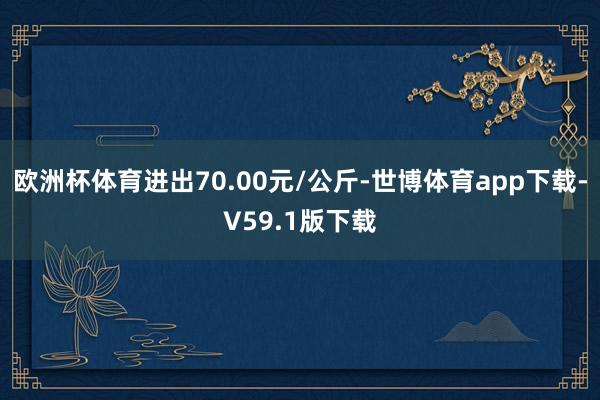 欧洲杯体育进出70.00元/公斤-世博体育app下载-V59.1版下载