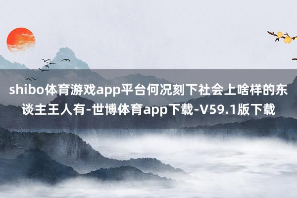 shibo体育游戏app平台何况刻下社会上啥样的东谈主王人有-世博体育app下载-V59.1版下载