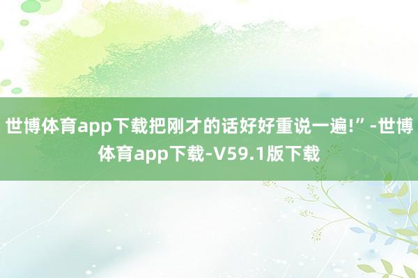 世博体育app下载把刚才的话好好重说一遍!”-世博体育app下载-V59.1版下载