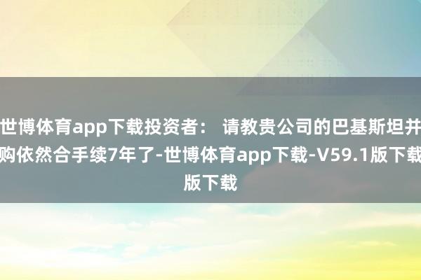 世博体育app下载投资者： 请教贵公司的巴基斯坦并购依然合手续7年了-世博体育app下载-V59.1版下载