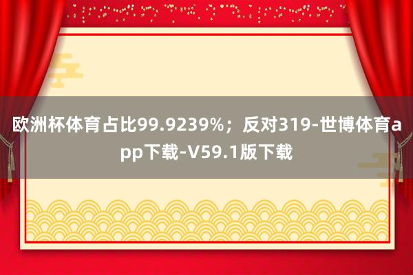 欧洲杯体育占比99.9239%；反对319-世博体育app下载-V59.1版下载