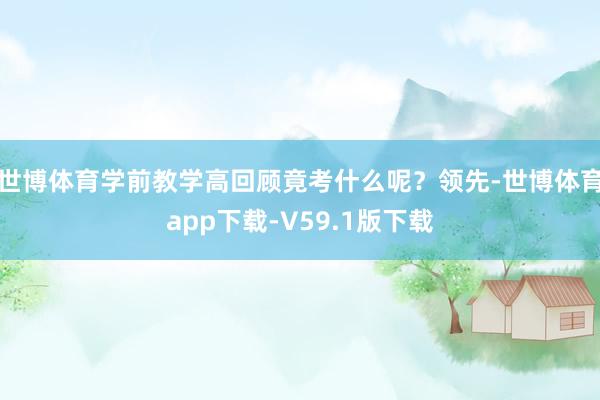 世博体育学前教学高回顾竟考什么呢？领先-世博体育app下载-V59.1版下载