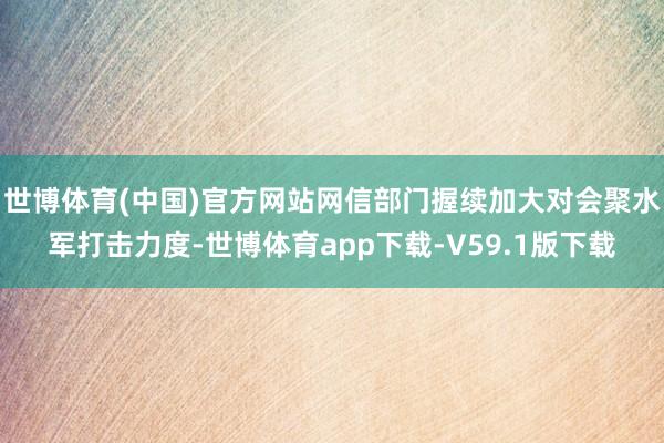 世博体育(中国)官方网站网信部门握续加大对会聚水军打击力度-世博体育app下载-V59.1版下载