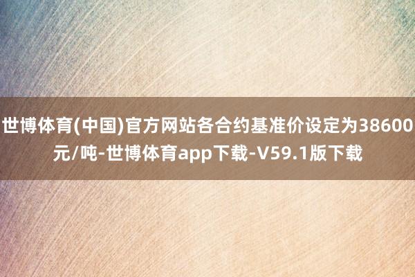 世博体育(中国)官方网站各合约基准价设定为38600元/吨-世博体育app下载-V59.1版下载