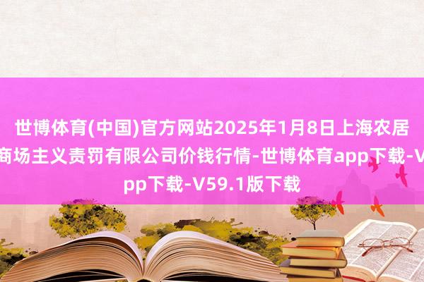 世博体育(中国)官方网站2025年1月8日上海农居品中心批发商场主义责罚有限公司价钱行情-世博体育app下载-V59.1版下载