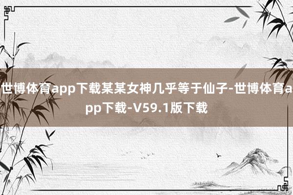 世博体育app下载某某女神几乎等于仙子-世博体育app下载-V59.1版下载