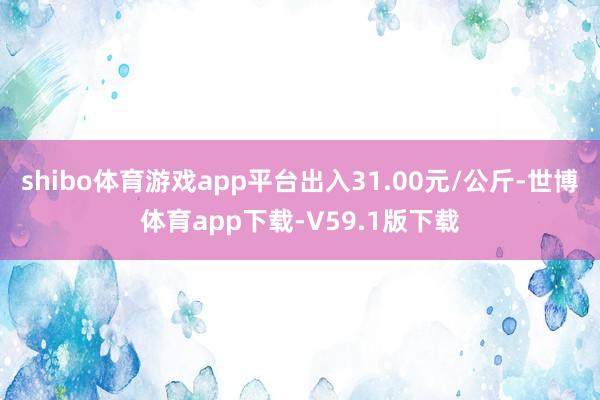 shibo体育游戏app平台出入31.00元/公斤-世博体育app下载-V59.1版下载