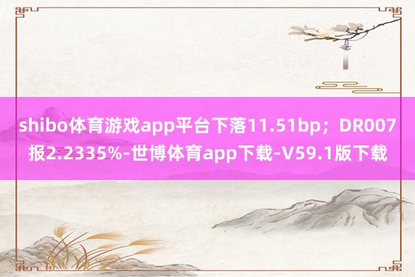 shibo体育游戏app平台下落11.51bp；DR007报2.2335%-世博体育app下载-V59.1版下载