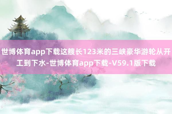 世博体育app下载这艘长123米的三峡豪华游轮从开工到下水-世博体育app下载-V59.1版下载