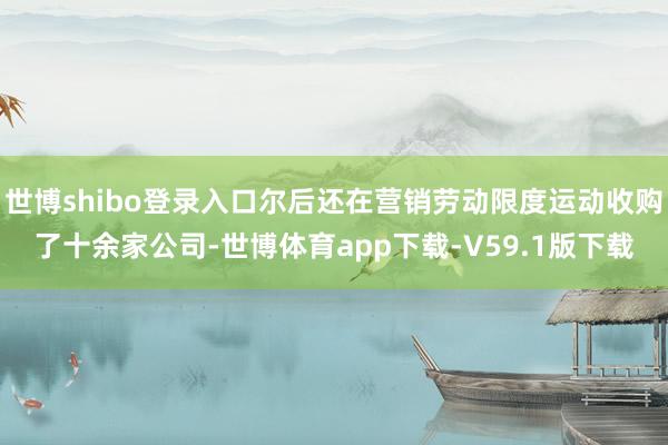 世博shibo登录入口尔后还在营销劳动限度运动收购了十余家公司-世博体育app下载-V59.1版下载