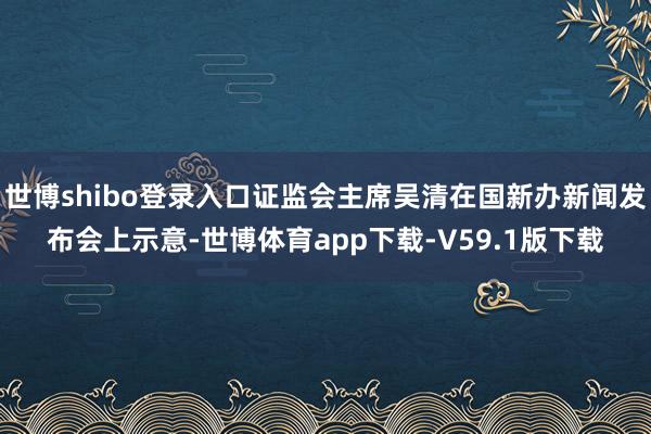 世博shibo登录入口证监会主席吴清在国新办新闻发布会上示意-世博体育app下载-V59.1版下载