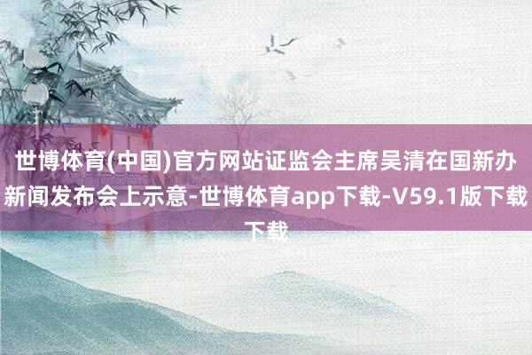 世博体育(中国)官方网站　　证监会主席吴清在国新办新闻发布会上示意-世博体育app下载-V59.1版下载