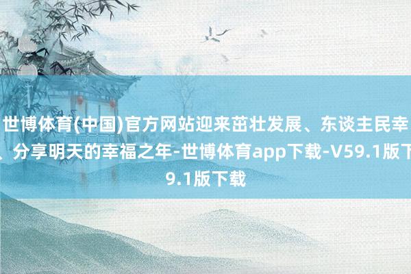 世博体育(中国)官方网站迎来茁壮发展、东谈主民幸福、分享明天的幸福之年-世博体育app下载-V59.1版下载