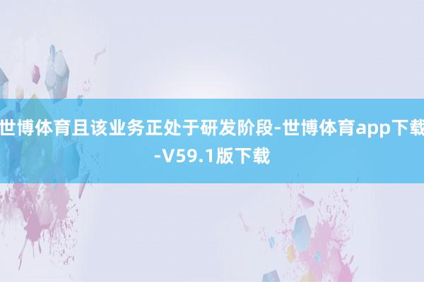 世博体育且该业务正处于研发阶段-世博体育app下载-V59.1版下载