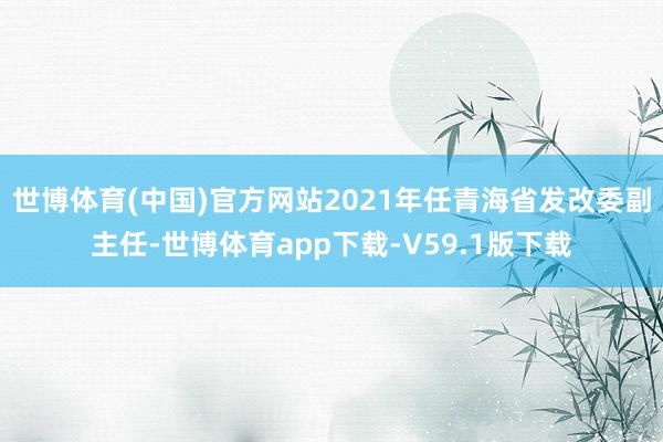 世博体育(中国)官方网站2021年任青海省发改委副主任-世博体育app下载-V59.1版下载