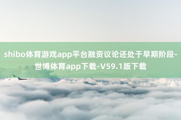 shibo体育游戏app平台融资议论还处于早期阶段-世博体育app下载-V59.1版下载