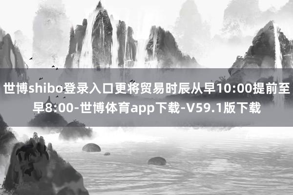 世博shibo登录入口更将贸易时辰从早10:00提前至早8:00-世博体育app下载-V59.1版下载